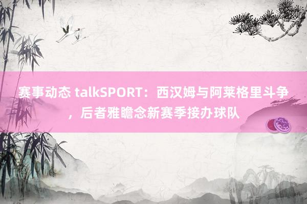 赛事动态 talkSPORT：西汉姆与阿莱格里斗争，后者雅瞻念新赛季接办球队