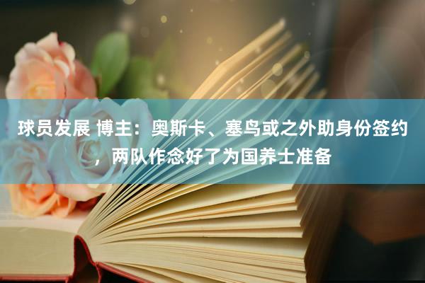 球员发展 博主：奥斯卡、塞鸟或之外助身份签约，两队作念好了为国养士准备