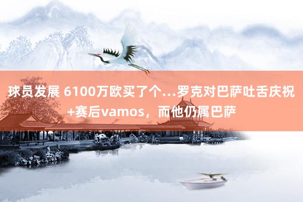 球员发展 6100万欧买了个…罗克对巴萨吐舌庆祝+赛后vamos，而他仍属巴萨