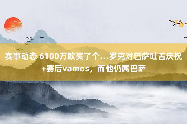 赛事动态 6100万欧买了个…罗克对巴萨吐舌庆祝+赛后vamos，而他仍属巴萨