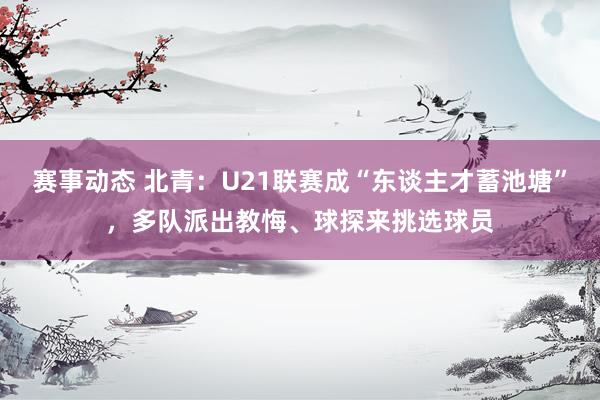 赛事动态 北青：U21联赛成“东谈主才蓄池塘”，多队派出教悔、球探来挑选球员