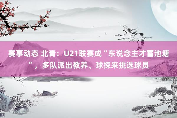 赛事动态 北青：U21联赛成“东说念主才蓄池塘”，多队派出教养、球探来挑选球员