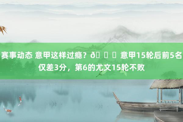 赛事动态 意甲这样过瘾？😏意甲15轮后前5名仅差3分，第6的尤文15轮不败