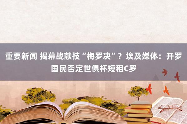 重要新闻 揭幕战献技“梅罗决”？埃及媒体：开罗国民否定世俱杯短租C罗