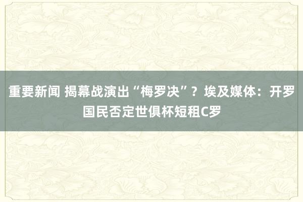 重要新闻 揭幕战演出“梅罗决”？埃及媒体：开罗国民否定世俱杯短租C罗