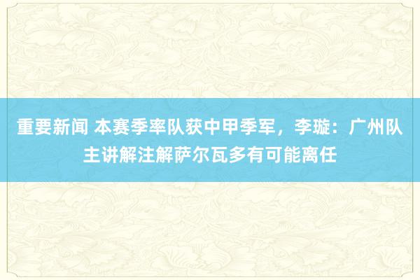 重要新闻 本赛季率队获中甲季军，李璇：广州队主讲解注解萨尔瓦多有可能离任