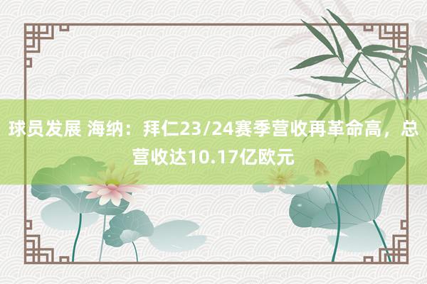 球员发展 海纳：拜仁23/24赛季营收再革命高，总营收达10.17亿欧元