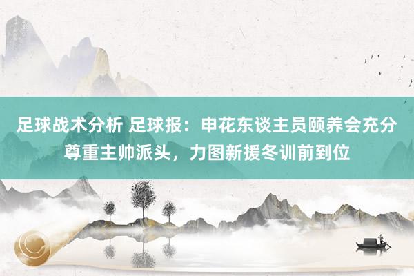 足球战术分析 足球报：申花东谈主员颐养会充分尊重主帅派头，力图新援冬训前到位