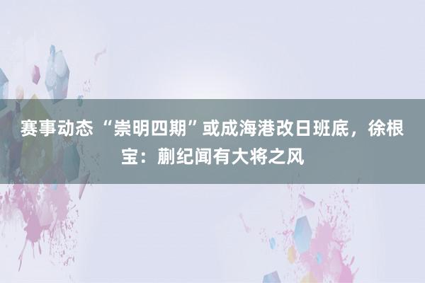 赛事动态 “崇明四期”或成海港改日班底，徐根宝：蒯纪闻有大将之风