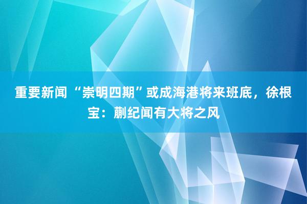 重要新闻 “崇明四期”或成海港将来班底，徐根宝：蒯纪闻有大将之风