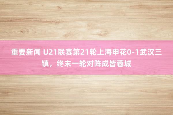 重要新闻 U21联赛第21轮上海申花0-1武汉三镇，终末一轮对阵成皆蓉城