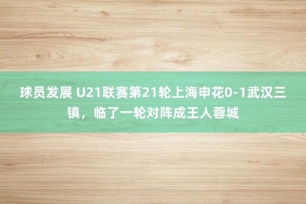 球员发展 U21联赛第21轮上海申花0-1武汉三镇，临了一轮对阵成王人蓉城