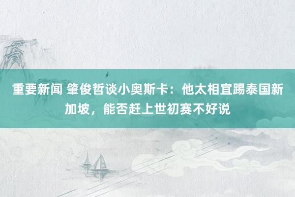 重要新闻 肇俊哲谈小奥斯卡：他太相宜踢泰国新加坡，能否赶上世初赛不好说