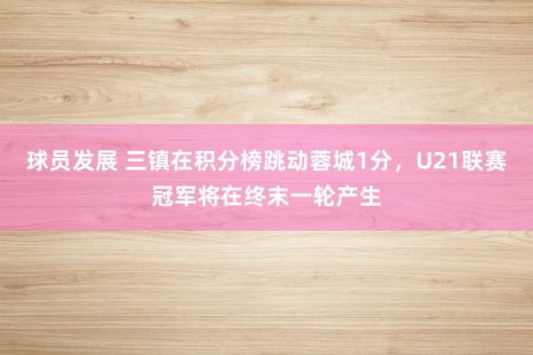 球员发展 三镇在积分榜跳动蓉城1分，U21联赛冠军将在终末一轮产生