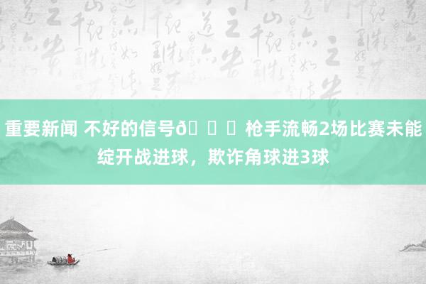 重要新闻 不好的信号😕枪手流畅2场比赛未能绽开战进球，欺诈角球进3球