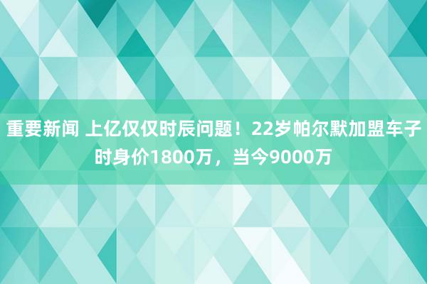 重要新闻 上亿仅仅时辰问题！22岁帕尔默加盟车子时身价1800万，当今9000万