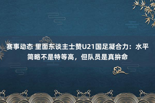 赛事动态 里面东谈主士赞U21国足凝合力：水平简略不是特等高，但队员是真拚命