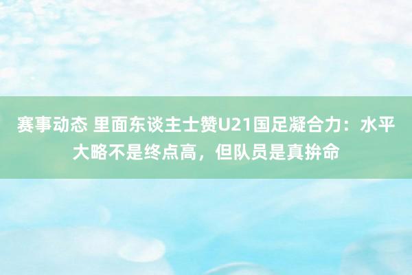 赛事动态 里面东谈主士赞U21国足凝合力：水平大略不是终点高，但队员是真拚命