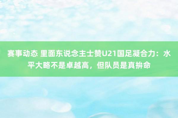 赛事动态 里面东说念主士赞U21国足凝合力：水平大略不是卓越高，但队员是真拚命