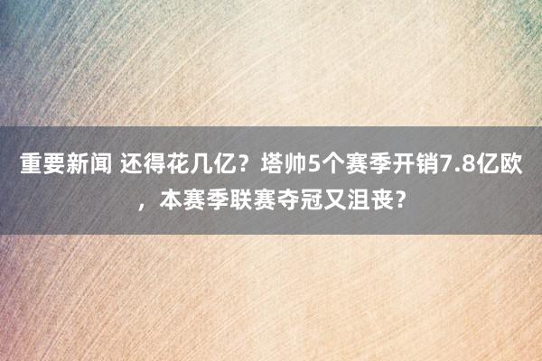 重要新闻 还得花几亿？塔帅5个赛季开销7.8亿欧，本赛季联赛夺冠又沮丧？