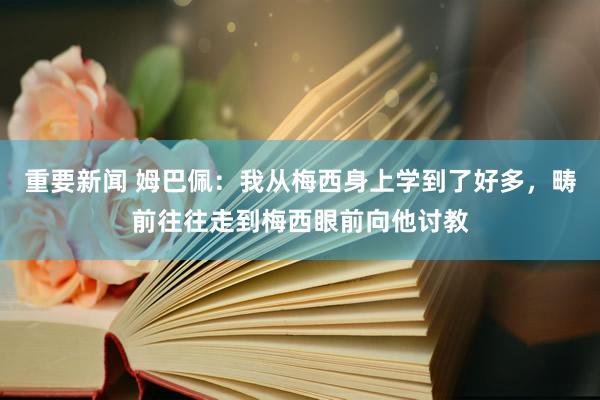 重要新闻 姆巴佩：我从梅西身上学到了好多，畴前往往走到梅西眼前向他讨教