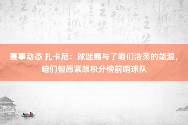 赛事动态 扎卡尼：球迷赐与了咱们浩荡的能源，咱们但愿紧跟积分榜前哨球队