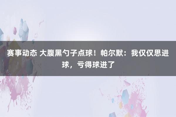 赛事动态 大腹黑勺子点球！帕尔默：我仅仅思进球，亏得球进了