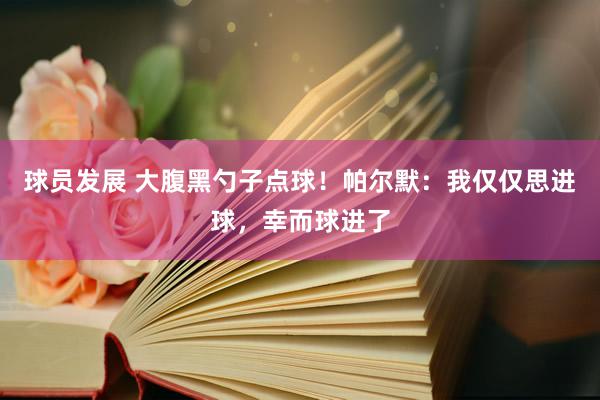 球员发展 大腹黑勺子点球！帕尔默：我仅仅思进球，幸而球进了