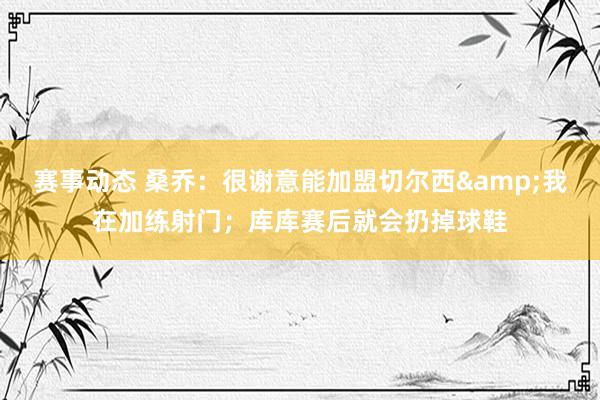 赛事动态 桑乔：很谢意能加盟切尔西&我在加练射门；库库赛后就会扔掉球鞋