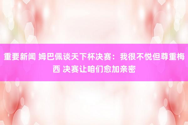 重要新闻 姆巴佩谈天下杯决赛：我很不悦但尊重梅西 决赛让咱们愈加亲密