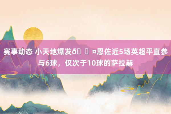 赛事动态 小天地爆发😤恩佐近5场英超平直参与6球，仅次于10球的萨拉赫