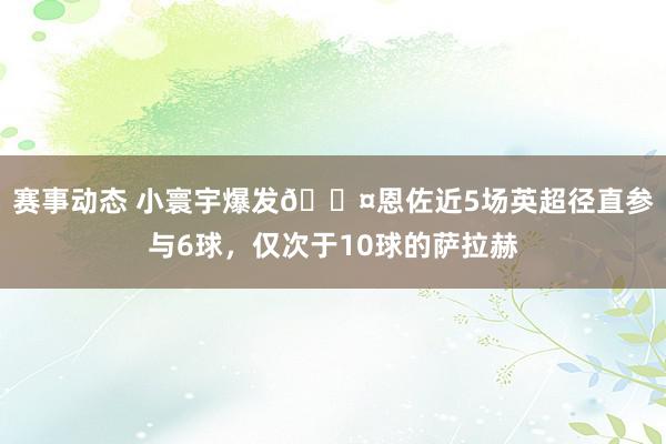 赛事动态 小寰宇爆发😤恩佐近5场英超径直参与6球，仅次于10球的萨拉赫