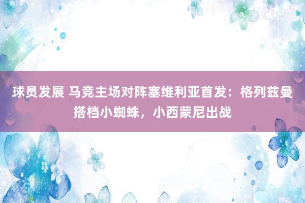 球员发展 马竞主场对阵塞维利亚首发：格列兹曼搭档小蜘蛛，小西蒙尼出战