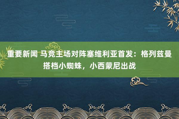 重要新闻 马竞主场对阵塞维利亚首发：格列兹曼搭档小蜘蛛，小西蒙尼出战