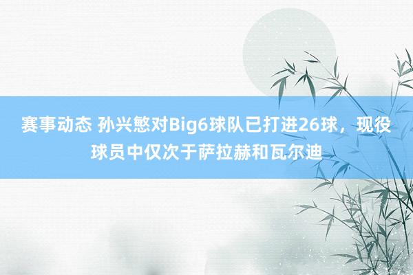 赛事动态 孙兴慜对Big6球队已打进26球，现役球员中仅次于萨拉赫和瓦尔迪