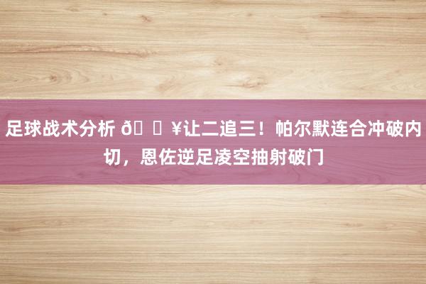 足球战术分析 💥让二追三！帕尔默连合冲破内切，恩佐逆足凌空抽射破门