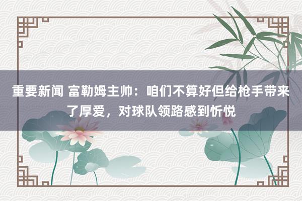 重要新闻 富勒姆主帅：咱们不算好但给枪手带来了厚爱，对球队领路感到忻悦