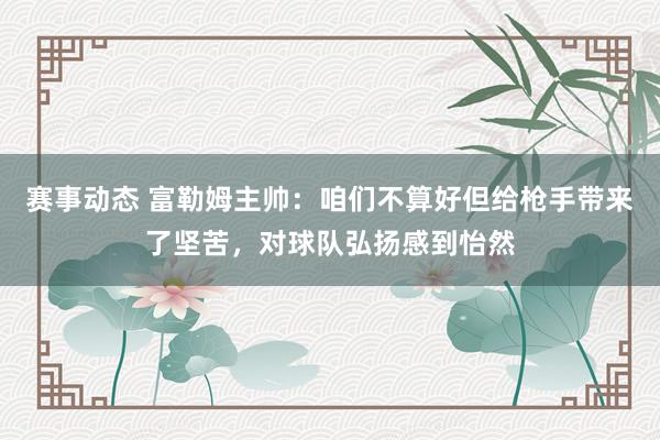 赛事动态 富勒姆主帅：咱们不算好但给枪手带来了坚苦，对球队弘扬感到怡然