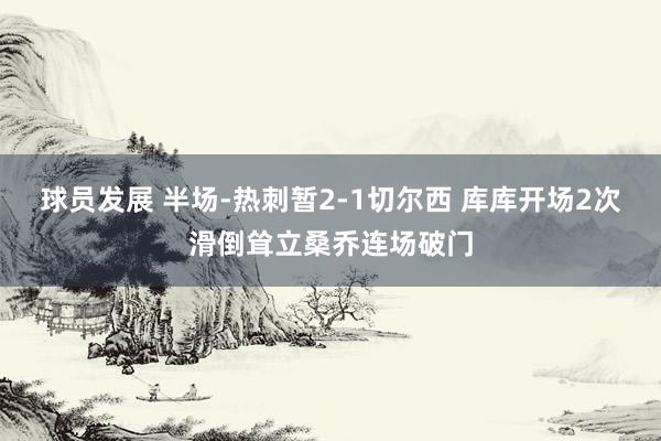 球员发展 半场-热刺暂2-1切尔西 库库开场2次滑倒耸立桑乔连场破门