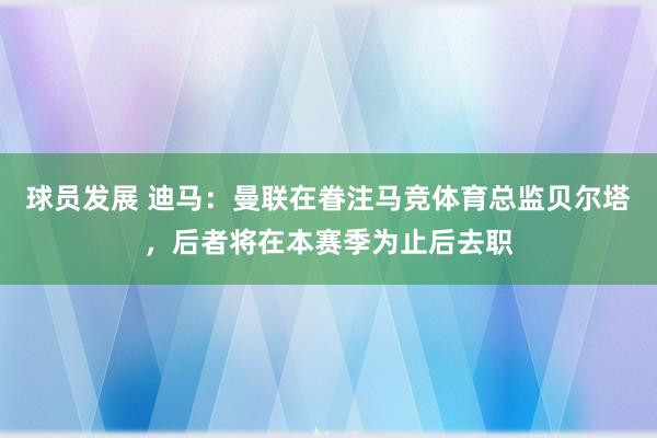 球员发展 迪马：曼联在眷注马竞体育总监贝尔塔，后者将在本赛季为止后去职