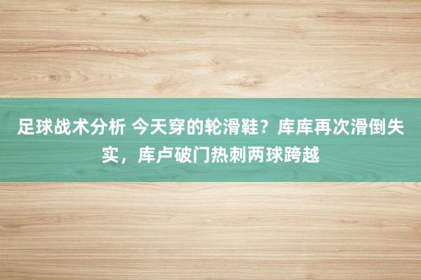 足球战术分析 今天穿的轮滑鞋？库库再次滑倒失实，库卢破门热刺两球跨越