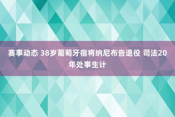 赛事动态 38岁葡萄牙宿将纳尼布告退役 司法20年处事生计