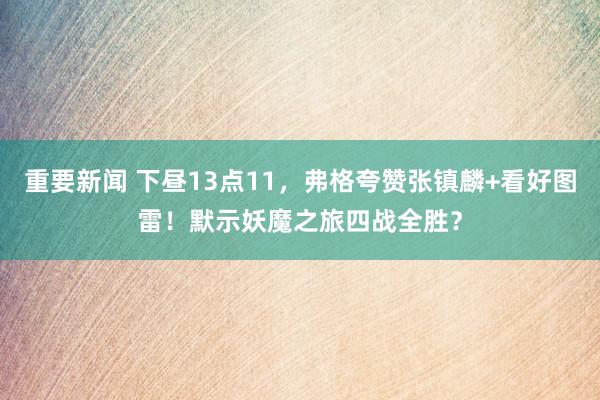 重要新闻 下昼13点11，弗格夸赞张镇麟+看好图雷！默示妖魔之旅四战全胜？