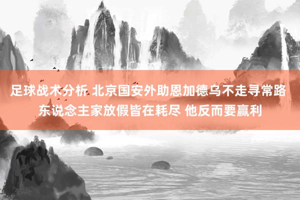 足球战术分析 北京国安外助恩加德乌不走寻常路 东说念主家放假皆在耗尽 他反而要赢利