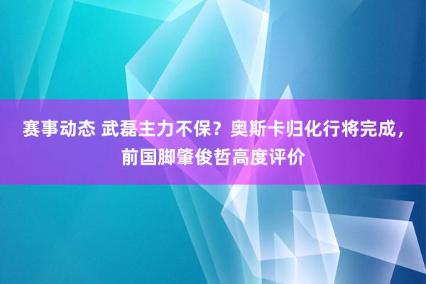 赛事动态 武磊主力不保？奥斯卡归化行将完成，前国脚肇俊哲高度评价