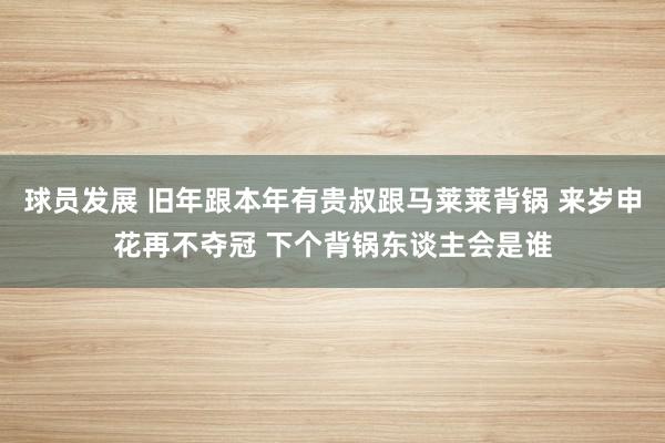 球员发展 旧年跟本年有贵叔跟马莱莱背锅 来岁申花再不夺冠 下个背锅东谈主会是谁