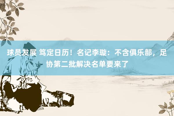 球员发展 笃定日历！名记李璇：不含俱乐部，足协第二批解决名单要来了