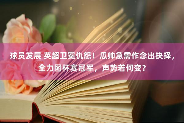 球员发展 英超卫冕仇怨！瓜帅急需作念出抉择，全力图杯赛冠军，声势若何变？