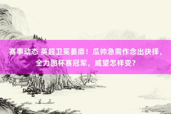 赛事动态 英超卫冕萎靡！瓜帅急需作念出抉择，全力图杯赛冠军，威望怎样变？