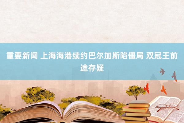 重要新闻 上海海港续约巴尔加斯陷僵局 双冠王前途存疑